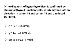 T4 = 77–155 nmol/l
T3 = 1.2–2.8 nmol/L
TSH to be 0.3–4 mU/l
The diagnosis of hyperthyroidism is confirmed by
abnormal thyroid function tests, which may include an
elevation in serum T4 and serum T3 and a reduced
TSH level.
 