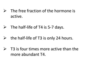  The free fraction of the hormone is
active.
 The half-life of T4 is 5-7 days.
 the half-life of T3 is only 24 hours.
 T3 is four times more active than the
more abundant T4.
 
