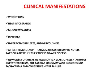 WEIGHT LOSS
HEAT INTOLERANCE
MUSCLE WEAKNESS
DIARRHEA
HYPERACTIVE REFLEXES, AND NERVOUSNESS.
A FINE TREMOR, EXOPHTHALMOS, OR GOITER MAY BE NOTED,
PARTICULARLY WHEN THE CAUSE IS GRAVES DISEASE.
NEW ONSET OF ATRIAL FIBRILLATION IS A CLASSIC PRESENTATION OF
HYPERTHYROIDISM, BUT CARDIAC SIGNS MAY ALSO INCLUDE SINUS
TACHYCARDIA AND CONGESTIVE HEART FAILURE.
CLINICAL MANIFESTATIONS
 