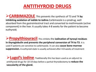 ANTITHYROID DRUGS
CARBIMAZOLE. This prevents the synthesis of T3 and T4 by
inhibiting oxidation of iodide to iodine.Carbimazole is a prodrug, well
absorbed from the gastrointestinal tract and converted to methimazole (active
component) in the liver. It usually takes 4-8 weeks for the patient to become
euthyroid;
Propylthiouracil. This inhibits the iodination of tyrosyl residues
in thyroglobulin and prevents the peripheral conversion of T4 to T3. It is
used if patients are sensitive to carbimazole. It can also cause bone marrow
suppression. A euthyroid state is usually achieved after 4-8 weeks of treatment
Lugol’s iodine. Traditionally this has been used as an adjunct to
antithyroid drugs for 10-14 days before a partial thyroidectomy to reduce the
vascularity of the gland.
 