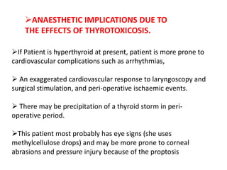 If Patient is hyperthyroid at present, patient is more prone to
cardiovascular complications such as arrhythmias,
 An exaggerated cardiovascular response to laryngoscopy and
surgical stimulation, and peri-operative ischaemic events.
 There may be precipitation of a thyroid storm in peri-
operative period.
This patient most probably has eye signs (she uses
methylcellulose drops) and may be more prone to corneal
abrasions and pressure injury because of the proptosis
ANAESTHETIC IMPLICATIONS DUE TO
THE EFFECTS OF THYROTOXICOSIS.
 