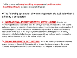 The following options for airway management are available when a
difficulty is anticipated:
 INHALATIONAL INDUCTION WITH SEVOFLURANE. The aim is to
maintain spontaneous ventilation until the airway is secured. Premedication with an anti-
sialogogue should be considered to dry the secretions in patients with a non-toxic goitre. A
nasopharyngeal or oral airway should be immediately available to overcome the airway
obstruction at the level of the oropharynx or nasopharynx. In the presence of airway
obstruction, inhalation induction may be prolonged. Airway collapse leading to complete
airway obstruction may occur as the patient is induced.
 AWAKE FIBREOPTIC INTUBATION. This is the technique of choice when the
airway anatomy is distorted. If the patient is in stridor, due to narrowing of the airway,
however, passage of the fibreoptic scope may result in complete airway obstruction
The presence of noisy breathing, dyspnoea and position-related
breathing difficulty indicates airway obstruction
 