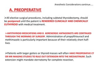 Anesthetic Considerations continue…..
A. PREOPERATIVE
All elective surgical procedures, including subtotal thyroidectomy, should
be postponed until the patient is RENDERED CLINICALLY AND CHEMICALLY
EUTHYROID with medical treatment.
ANTITHYROID MEDICATIONS AND Β ADRENERGIC ANTAGONISTS ARE CONTINUED
THROUGH THE MORNING OF SURGERY. Administration of propylthiouracil and
methimazole is particularly important because of their relatively short half-
lives
Patients with larger goiters or thyroid masses will often HAVE PREOPERATIVE CT
OR MR IMAGING STUDIES TO RULE OUT EXTENSION INTO THE MEDIASTINUM. Such
extension might mandate sternotomy for complete resection.
 