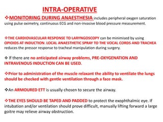 MONITORING DURING ANAESTHESIA includes peripheral oxygen saturation
using pulse oximetry, continuous ECG and non-invasive blood pressure measurement.
THE CARDIOVASCULAR RESPONSE TO LARYNGOSCOPY can be minimised by using
OPIOIDS AT INDUCTION. LOCAL ANAESTHETIC SPRAY TO THE VOCAL CORDS AND TRACHEA
reduces the pressor response to tracheal manipulation during surgery.
 If there are no anticipated airway problems, PRE-OXYGENATION AND
INTRAVENOUS INDUCTION CAN BE USED.
Prior to administration of the muscle relaxant the ability to ventilate the lungs
should be checked with gentle ventilation through a face mask.
An ARMOURED ETT is usually chosen to secure the airway.
THE EYES SHOULD BE TAPED AND PADDED to protect the exophthalmic eye. If
intubation and/or ventilation should prove difficult, manually lifting forward a large
goitre may relieve airway obstruction.
INTRA-OPERATIVE
 