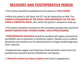 The trachea should be extubated once the patient is FULLY AWAKE.
While the patient is still ‘deep’ the ETT can be replaced by an LMA. This
ENABLES VISUALISATION OF THE VOCAL CORD MOVEMENT VIA THE LMA
USING A FIBREOPTIC SCOPE, after which the patient is allowed to wake up.
The patient should be monitored in the immediate postoperative period for
AIRWAY OBSTRUCTION, THYROID STORM, AND HYPOCALCAEMIA.
POSTOPERATIVE ANALGESIA should be provided with regular paracetamol
and NSAIDs such as ibuprofen or diclofenac sodium. Opioids such as codeine
phosphate and morphine can be administered to manage breakthrough pain
when required.
Supplementary oxygen and intravenous fluids should be continued in the
postoperative period to prevent dehydration and hypoxia.
 Sitting the patient up reduces oedema and venous engorgement.
RECOVERY AND POSTOPERATIVE PERIOD
 