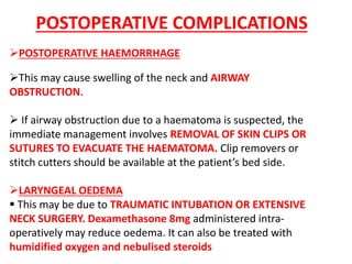 POSTOPERATIVE HAEMORRHAGE
This may cause swelling of the neck and AIRWAY
OBSTRUCTION.
 If airway obstruction due to a haematoma is suspected, the
immediate management involves REMOVAL OF SKIN CLIPS OR
SUTURES TO EVACUATE THE HAEMATOMA. Clip removers or
stitch cutters should be available at the patient’s bed side.
LARYNGEAL OEDEMA
 This may be due to TRAUMATIC INTUBATION OR EXTENSIVE
NECK SURGERY. Dexamethasone 8mg administered intra-
operatively may reduce oedema. It can also be treated with
humidified oxygen and nebulised steroids
POSTOPERATIVE COMPLICATIONS
 