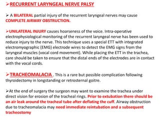 RECURRENT LARYNGEAL NERVE PALSY
 A BILATERAL partial injury of the recurrent laryngeal nerves may cause
COMPLETE AIRWAY OBSTRUCTION.
UNILATERAL INJURY causes hoarseness of the voice. Intra-operative
electrophysiological monitoring of the recurrent laryngeal nerve has been used to
reduce injury to the nerve. This technique uses a special ETT with integrated
electromyographic (EMG) electrode wires to detect the EMG signs from the
laryngeal muscles (vocal cord movement). While placing the ETT in the trachea,
care should be taken to ensure that the distal ends of the electrodes are in contact
with the vocal cords.
TRACHEOMALACIA . This is a rare but possible complication following
thyroidectomy in longstanding or retrosternal goitre.
At the end of surgery the surgeon may want to examine the trachea under
direct vision for erosion of the tracheal rings. Prior to extubation there should be
an air leak around the tracheal tube after deflating the cuff. Airway obstruction
due to tracheomalacia may need immediate reintubation and a subsequent
tracheostomy
 