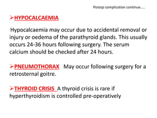 HYPOCALCAEMIA
Hypocalcaemia may occur due to accidental removal or
injury or oedema of the parathyroid glands. This usually
occurs 24-36 hours following surgery. The serum
calcium should be checked after 24 hours.
PNEUMOTHORAX May occur following surgery for a
retrosternal goitre.
THYROID CRISIS A thyroid crisis is rare if
hyperthyroidism is controlled pre-operatively
Postop complication continue…..
 