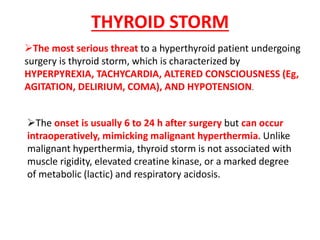 The most serious threat to a hyperthyroid patient undergoing
surgery is thyroid storm, which is characterized by
HYPERPYREXIA, TACHYCARDIA, ALTERED CONSCIOUSNESS (Eg,
AGITATION, DELIRIUM, COMA), AND HYPOTENSION.
The onset is usually 6 to 24 h after surgery but can occur
intraoperatively, mimicking malignant hyperthermia. Unlike
malignant hyperthermia, thyroid storm is not associated with
muscle rigidity, elevated creatine kinase, or a marked degree
of metabolic (lactic) and respiratory acidosis.
THYROID STORM
 