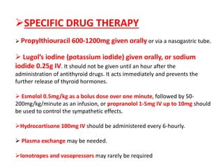 SPECIFIC DRUG THERAPY
 Propylthiouracil 600-1200mg given orally or via a nasogastric tube.
 Lugol’s iodine (potassium iodide) given orally, or sodium
iodide 0.25g IV. It should not be given until an hour after the
administration of antithyroid drugs. It acts immediately and prevents the
further release of thyroid hormones.
 Esmolol 0.5mg/kg as a bolus dose over one minute, followed by 50-
200mg/kg/minute as an infusion, or propranolol 1-5mg IV up to 10mg should
be used to control the sympathetic effects.
Hydrocortisone 100mg IV should be administered every 6-hourly.
 Plasma exchange may be needed.
Ionotropes and vasopressors may rarely be required
 