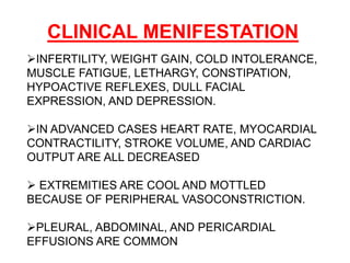 CLINICAL MENIFESTATION
INFERTILITY, WEIGHT GAIN, COLD INTOLERANCE,
MUSCLE FATIGUE, LETHARGY, CONSTIPATION,
HYPOACTIVE REFLEXES, DULL FACIAL
EXPRESSION, AND DEPRESSION.
IN ADVANCED CASES HEART RATE, MYOCARDIAL
CONTRACTILITY, STROKE VOLUME, AND CARDIAC
OUTPUT ARE ALL DECREASED
 EXTREMITIES ARE COOL AND MOTTLED
BECAUSE OF PERIPHERAL VASOCONSTRICTION.
PLEURAL, ABDOMINAL, AND PERICARDIAL
EFFUSIONS ARE COMMON
 