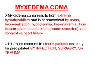 MYXEDEMA COMA
Myxedema coma results from extreme
hypothyroidism and is characterized by coma,
hypoventilation, hypothermia, hyponatremia (from
inappropriate antidiuretic hormone secretion), and
congestive heart failure
It is more common in elderly patients and may
be precipitated BY INFECTION, SURGERY, OR
TRAUMA.
 