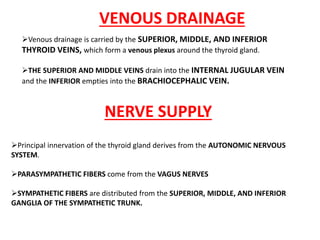 Venous drainage is carried by the SUPERIOR, MIDDLE, AND INFERIOR
THYROID VEINS, which form a venous plexus around the thyroid gland.
THE SUPERIOR AND MIDDLE VEINS drain into the INTERNAL JUGULAR VEIN
and the INFERIOR empties into the BRACHIOCEPHALIC VEIN.
Principal innervation of the thyroid gland derives from the AUTONOMIC NERVOUS
SYSTEM.
PARASYMPATHETIC FIBERS come from the VAGUS NERVES
SYMPATHETIC FIBERS are distributed from the SUPERIOR, MIDDLE, AND INFERIOR
GANGLIA OF THE SYMPATHETIC TRUNK.
VENOUS DRAINAGE
NERVE SUPPLY
 