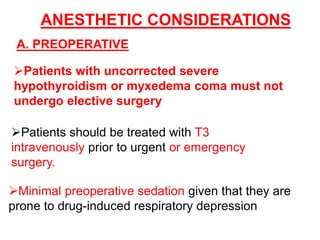ANESTHETIC CONSIDERATIONS
A. PREOPERATIVE
Patients with uncorrected severe
hypothyroidism or myxedema coma must not
undergo elective surgery
Patients should be treated with T3
intravenously prior to urgent or emergency
surgery.
Minimal preoperative sedation given that they are
prone to drug-induced respiratory depression
 