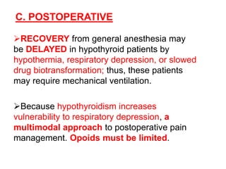 C. POSTOPERATIVE
RECOVERY from general anesthesia may
be DELAYED in hypothyroid patients by
hypothermia, respiratory depression, or slowed
drug biotransformation; thus, these patients
may require mechanical ventilation.
Because hypothyroidism increases
vulnerability to respiratory depression, a
multimodal approach to postoperative pain
management. Opoids must be limited.
 