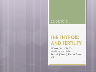 22/06/2012




    THE THYROID
    AND FERTILITY
    Morwenna Given
    Medical Herbalist
    BA MA (Oxon) BSc m.OHA
    RH
1                            ©
 