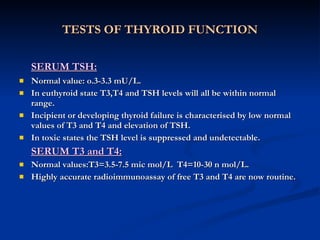 TESTS OF THYROID FUNCTION SERUM TSH: Normal value: o.3-3.3 mU/L. In euthyroid state T3,T4 and TSH levels will all be within normal range. Incipient or developing thyroid failure is characterised by low normal values of T3 and T4 and elevation of TSH. In toxic states the TSH level is suppressed and undetectable. SERUM T3 and T4: Normal values:T3=3.5-7.5 mic mol/L  T4=10-30 n mol/L. Highly accurate radioimmunoassay of free T3 and T4 are now routine. 
