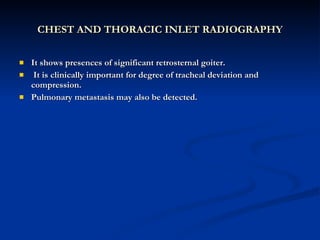 CHEST AND THORACIC INLET RADIOGRAPHY It shows presences of significant retrosternal goiter. It is clinically important for degree of tracheal deviation and compression. Pulmonary metastasis may also be detected. 