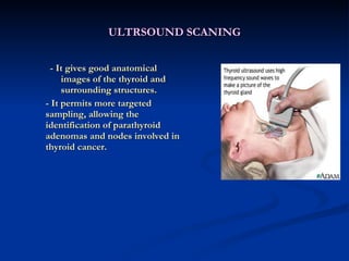 ULTRSOUND SCANING - It gives good anatomical images of the thyroid and surrounding structures. - It permits more targeted sampling, allowing the identification of parathyroid adenomas and nodes involved in thyroid cancer. 