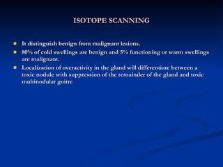 ISOTOPE SCANNING It distinguish benign from malignant lesions. 80% of cold swellings are benign and 5% functioning or warm swellings are malignant. Localization of overactivity in the gland will differentiate between a toxic nodule with suppression of the remainder of the gland and toxic multinodular goitre  