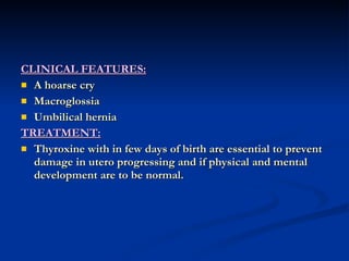 CLINICAL FEATURES: A hoarse cry Macroglossia Umbilical hernia TREATMENT: Thyroxine with in few days of birth are essential to prevent damage in utero progressing and if physical and mental development are to be normal. 