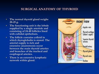 SURGICAL ANATOMY OF THYROID The normal thyroid gland weighs 20-25 g. The functioning unit is the lobule supplied by a single arteriole and consisting of 24-40 follicles lined with cubidal epithelium. The follicle contains colloid in which thyroglobulin is stored. The arterial supply is rich and extensive anastomosis occur between the main thyroid arteries and branches of the tracheal and esophageal arteries. There is an extensive lymphatic network within gland.  