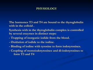 PHYSIOLOGY The hormones T3 and T4 are bound to the thyroglobulin with in the colloid . Synthesis with in the thyroglobulin complex is controlled by several enzymes in distinct steps: - Trapping of inorganic iodide from the blood. - Oxidation of iodide to the iodine. - Binding of iodine with tyrosine to form iodotyrosines. - Coupling of monoiodotyrosines and di-iodotyrosines to  form T3 and T4  