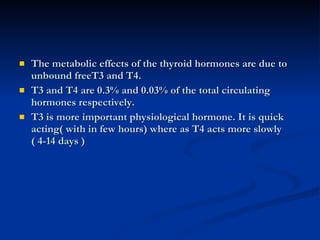 The metabolic effects of the thyroid hormones are due to unbound freeT3 and T4. T3 and T4 are 0.3% and 0.03% of the total circulating hormones respectively. T3 is more important physiological hormone. It is quick acting( with in few hours) where as T4 acts more slowly ( 4-14 days )  