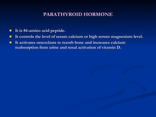 PARATHYROID HORMONE It is 84-amino acid peptide. It controls the level of serum calcium or high serum magnesium level. It activates osteoclasts to resorb bone and increases calcium reabsorption from urine and renal activation of vitamin D. 