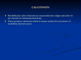 CALCITONIN Parafollicular cells of thyroid are neuroendocrine origin and arrive in the thyroid via ultimobrachial body. These produce calcitonin which is serum marker for recurrence of medullary thyroid cancer.  