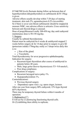 If T4&TSH levels fluctuate during follow up between that of
hyperthyroidism &hypothyroidism so carbimazole &T4 150µg
is given.
Adverse effects usually develop within 7-28 days of starting
treatment, skin rash 2%, agranulocytosis 0.2% (reversible).
So if there is sever sore throat carbimazole should be stopped &
measure WBC, rare adverse effects is urticaria .Cross sensitivity
between anti thyroid drugs is unusual.
Dose of propylthiouracil orally 300-450 mg /day until euthyroid
maintenance dose is 50-150 mg/day.
2. Surgery:
Usually by subtotal thyroidectomy.
Patient must be euthyroid for 6 weeks & antithyroid stopped 2
weeks before surgery & for 14 days prior to surgery to give KI
(potassium iodide) 170mg/day orally or 5 drops twice daily this
is to:
    • ↓ Size of the gland.
    • ↓ Vascularity.
Total thyroidectomy for sever progressive ophthalmopathy.
Indication for surgery:
    • Recurrent hyper thyroidism after course of antithyroid in
       patients below 40 years.
    • Male, large goiter &sever thyrotoxicosis T3> 9.0 nmole/L.
    • Poor drug compliance.
Complications of surgery:
    • Recurrent laryngeal nerve palsy 1%.
    • Hypoparathyroidism 1%.
Contraindications:
    • Previous thyroid surgery
    • Dependence upon voice .e.g. opera singer, lecturer.
After one year from surgery 80% euthyroid, 15% hypo thyroid
&5% thyrotoxic.
There may be temporary thyroid failure within 6 months of
operation.
3. Radioactive I131:
It will act by (1).destroying functioning thyroid cells.
Or (2).inhibiting there ability to replicate.
 