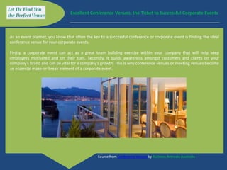 Excellent Conference Venues, the Ticket to Successful Corporate Events



As an event planner, you know that often the key to a successful conference or corporate event is finding the ideal
conference venue for your corporate events.

Firstly, a corporate event can act as a great team building exercise within your company that will help keep
employees motivated and on their toes. Secondly, it builds awareness amongst customers and clients on your
company's brand and can be vital for a company's growth. This is why conference venues or meeting venues become
an essential make-or-break element of a corporate event.




                                                Source from Conference Venues by Business Retreats Australia
 