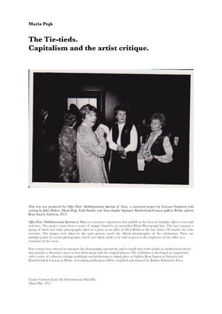 Maria Ptqk
The Tie-tieds.
Capitalism and the artist critique.
This text was produced for Offce Party: Multidimensional Spectrum of Voices, a curatorial project by Lorenzo Sandoval  with
writing by John Holten, María Ptqk, Eirik Sørdal, and Anna-Sophie Springer. Kinderhook-Caracas gallery, Berlin; galería
Rosa Santos, Valencia, 2013.
Offce Party: Multidimensional Spectrum of Voices is a narrative experiment that unfolds in the form of multiple objects, texts and
activities. The project stems from a series of images found in an unmarked Ilford Photograph box. The box contains a
group of black and white photographs taken at a party in an offce in West Berlin in the late sixties. Or maybe the early
seventies. The images were taken by the same person, surely the offcial photographer of the celebration. There are
multiple prints of certain photographs, which were likely made to be sold or given to the employees of the offce as a
reminder of the event.
Four writers were selected to interpret the photographs narratively, and to install their texts within an architectural device
that provides a discursive space to host them along with the original photos. The exhibition is developed in conjunction
with a series of collective writing workshops and performances taking place at Gallery Rosa Santos in Valencia and
Kinderhook & Caracas in Berlin. A resulting publication will be compiled and released by Broken Dimanche Press.
Creative Commons License By-NonCommercial-ShareAlike.
Maria Ptqk, 2013.
 