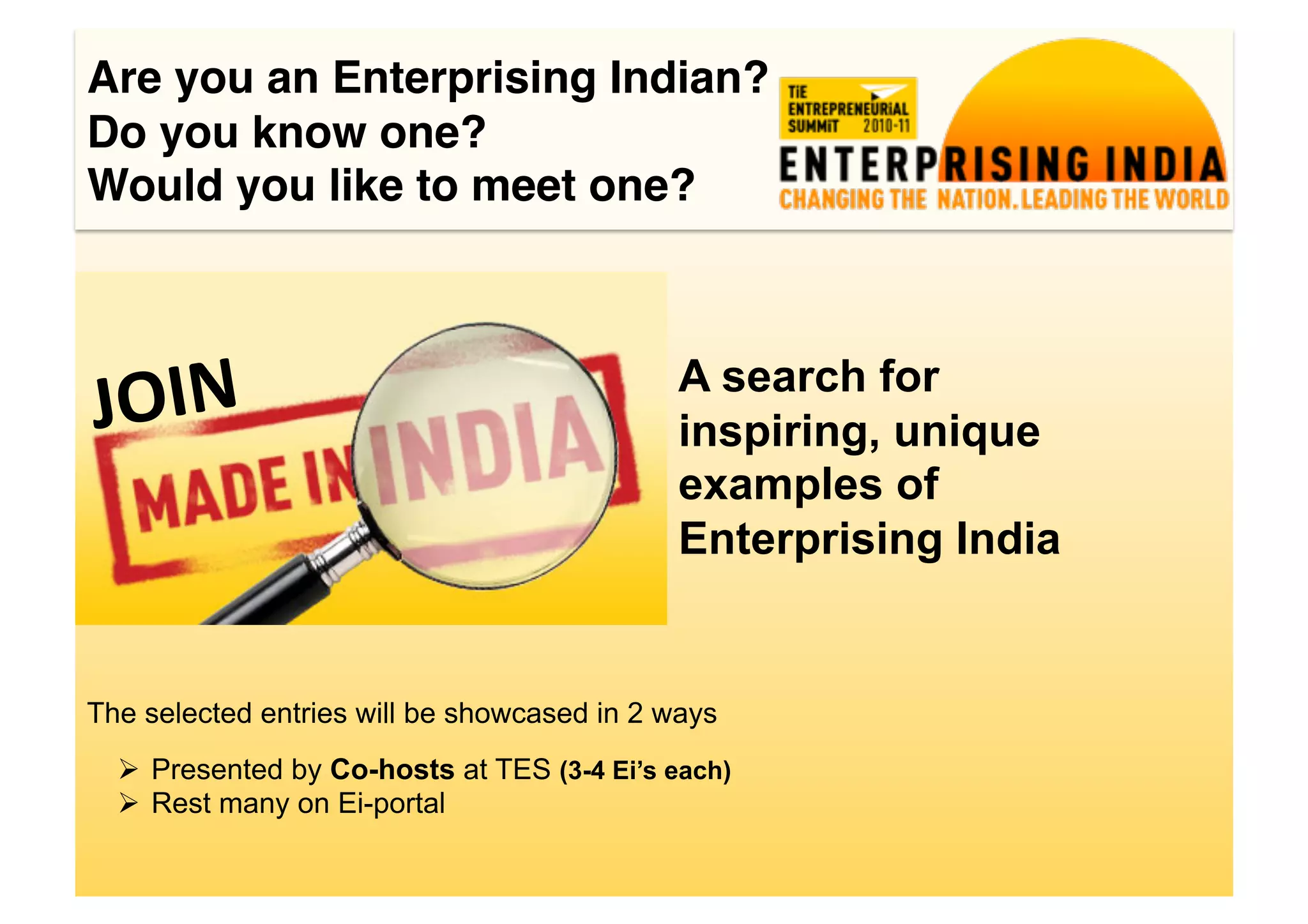 Are you an Enterprising Indian?!
Do you know one?!
Would you like to meet one?!




J OIN	
                                      A search for
                                             inspiring, unique
                                             examples of
                                             Enterprising India


The selected entries will be showcased in 2 ways
    Presented by Co-hosts at TES (3-4 Ei’s each)
    Rest many on Ei-portal
 