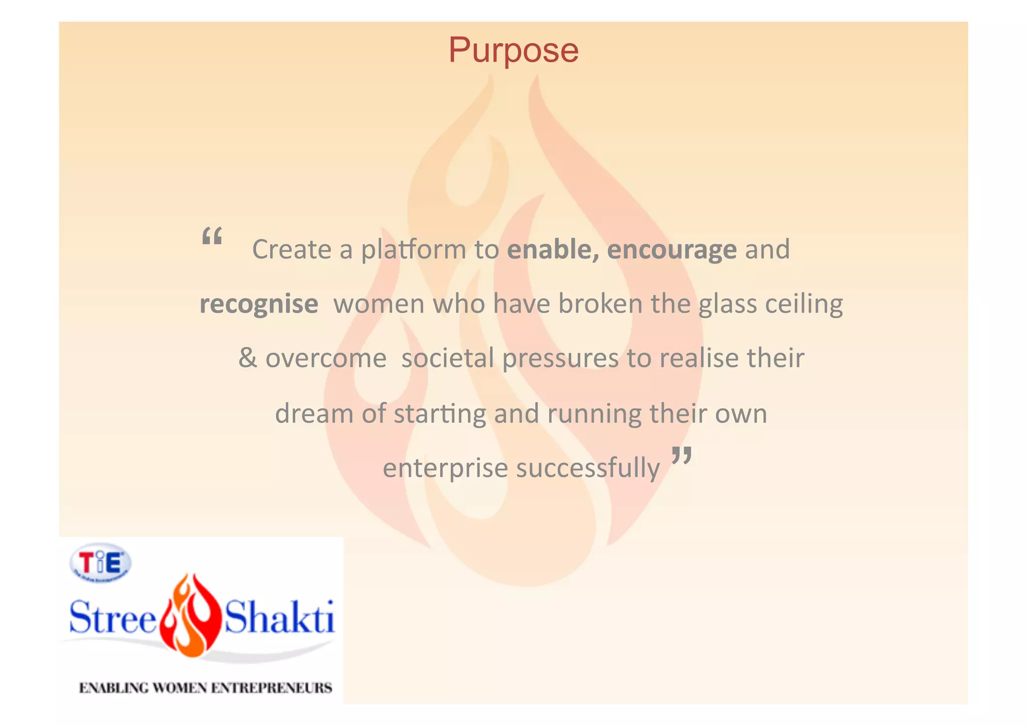 Purpose




“     Create	
  a	
  pla`orm	
  to	
  enable,	
  encourage	
  and	
  
recognise	
  	
  women	
  who	
  have	
  broken	
  the	
  glass	
  ceiling	
  
    &	
  overcome	
  	
  societal	
  pressures	
  to	
  realise	
  their	
  	
  
         dream	
  of	
  star6ng	
  and	
  running	
  their	
  own	
  	
  	
  	
  	
  	
  
                         enterprise	
  successfully	
  
                                                                    ”
 