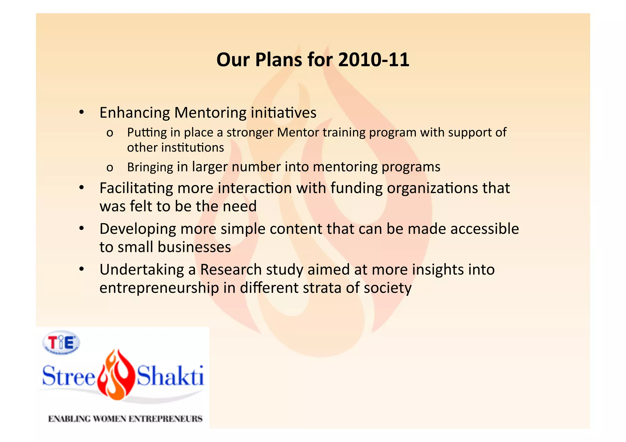 Our	
  Plans	
  for	
  2010-­‐11	
  

•  Enhancing	
  Mentoring	
  ini6a6ves	
  
     o  PuXng	
  in	
  place	
  a	
  stronger	
  Mentor	
  training	
  program	
  with	
  support	
  of	
  
        other	
  ins6tu6ons	
  
     o  Bringing	
  in	
  larger	
  number	
  into	
  mentoring	
  programs	
  
•  Facilita6ng	
  more	
  interac6on	
  with	
  funding	
  organiza6ons	
  that	
  
   was	
  felt	
  to	
  be	
  the	
  need	
  
•  Developing	
  more	
  simple	
  content	
  that	
  can	
  be	
  made	
  accessible	
  
   to	
  small	
  businesses	
  
•  Undertaking	
  a	
  Research	
  study	
  aimed	
  at	
  more	
  insights	
  into	
  
   entrepreneurship	
  in	
  diﬀerent	
  strata	
  of	
  society	
  
 