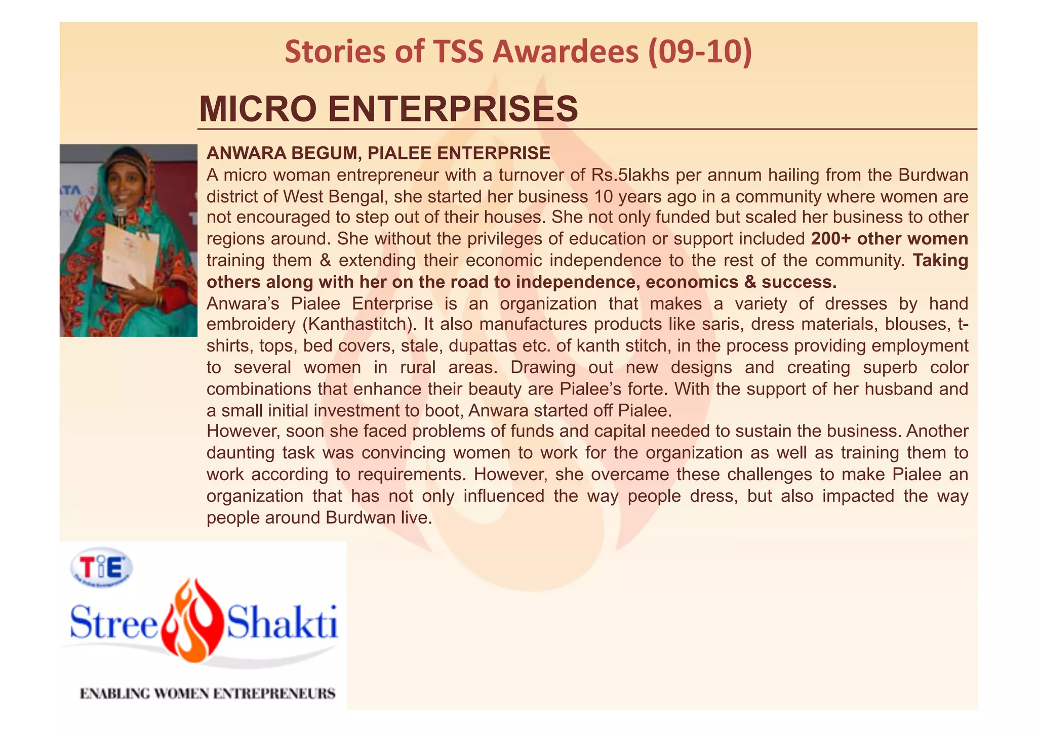 Stories	
  of	
  TSS	
  Awardees	
  (09-­‐10)	
  
MICRO ENTERPRISES
ANWARA BEGUM, PIALEE ENTERPRISE
A micro woman entrepreneur with a turnover of Rs.5lakhs per annum hailing from the Burdwan
district of West Bengal, she started her business 10 years ago in a community where women are
not encouraged to step out of their houses. She not only funded but scaled her business to other
regions around. She without the privileges of education or support included 200+ other women
training them & extending their economic independence to the rest of the community. Taking
others along with her on the road to independence, economics & success.
Anwara’s Pialee Enterprise is an organization that makes a variety of dresses by hand
embroidery (Kanthastitch). It also manufactures products like saris, dress materials, blouses, t-
shirts, tops, bed covers, stale, dupattas etc. of kanth stitch, in the process providing employment
to several women in rural areas. Drawing out new designs and creating superb color
combinations that enhance their beauty are Pialee’s forte. With the support of her husband and
a small initial investment to boot, Anwara started off Pialee.
However, soon she faced problems of funds and capital needed to sustain the business. Another
daunting task was convincing women to work for the organization as well as training them to
work according to requirements. However, she overcame these challenges to make Pialee an
organization that has not only influenced the way people dress, but also impacted the way
people around Burdwan live.
 