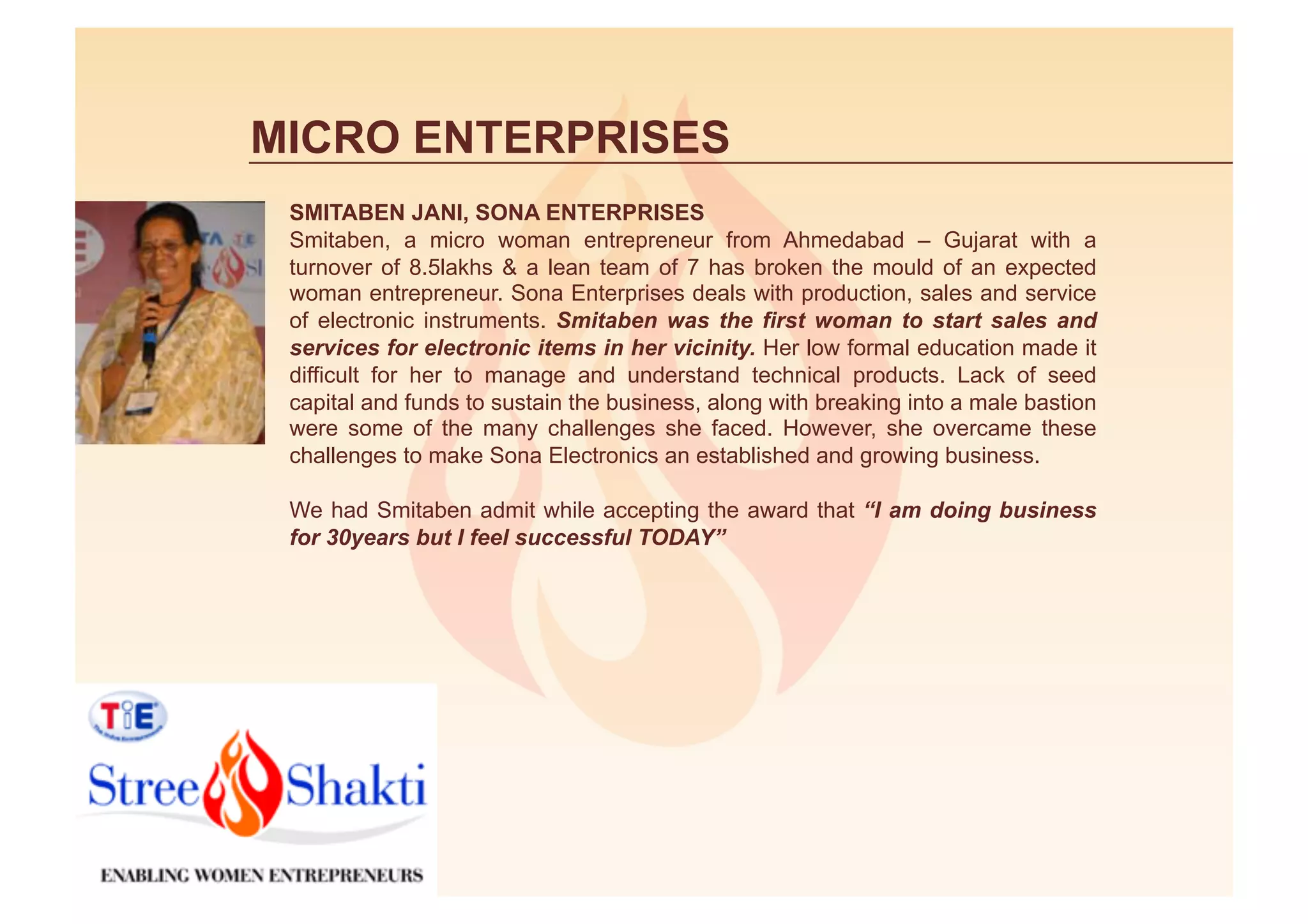 MICRO ENTERPRISES
 SMITABEN JANI, SONA ENTERPRISES
 Smitaben, a micro woman entrepreneur from Ahmedabad – Gujarat with a
 turnover of 8.5lakhs & a lean team of 7 has broken the mould of an expected
 woman entrepreneur. Sona Enterprises deals with production, sales and service
 of electronic instruments. Smitaben was the first woman to start sales and
 services for electronic items in her vicinity. Her low formal education made it
 difficult for her to manage and understand technical products. Lack of seed
 capital and funds to sustain the business, along with breaking into a male bastion
 were some of the many challenges she faced. However, she overcame these
 challenges to make Sona Electronics an established and growing business.

 We had Smitaben admit while accepting the award that “I am doing business
 for 30years but I feel successful TODAY”
 