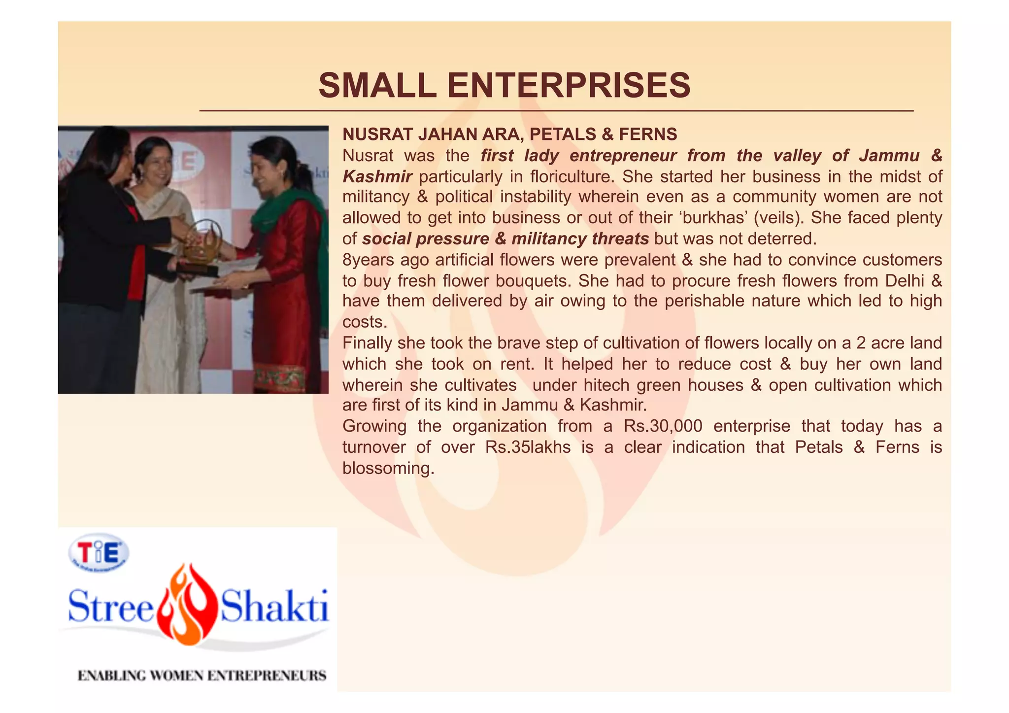 SMALL ENTERPRISES
 NUSRAT JAHAN ARA, PETALS & FERNS
 Nusrat was the first lady entrepreneur from the valley of Jammu &
 Kashmir particularly in floriculture. She started her business in the midst of
 militancy & political instability wherein even as a community women are not
 allowed to get into business or out of their ‘burkhas’ (veils). She faced plenty
 of social pressure & militancy threats but was not deterred.
 8years ago artificial flowers were prevalent & she had to convince customers
 to buy fresh flower bouquets. She had to procure fresh flowers from Delhi &
 have them delivered by air owing to the perishable nature which led to high
 costs.
 Finally she took the brave step of cultivation of flowers locally on a 2 acre land
 which she took on rent. It helped her to reduce cost & buy her own land
 wherein she cultivates under hitech green houses & open cultivation which
 are first of its kind in Jammu & Kashmir.
 Growing the organization from a Rs.30,000 enterprise that today has a
 turnover of over Rs.35lakhs is a clear indication that Petals & Ferns is
 blossoming.
 