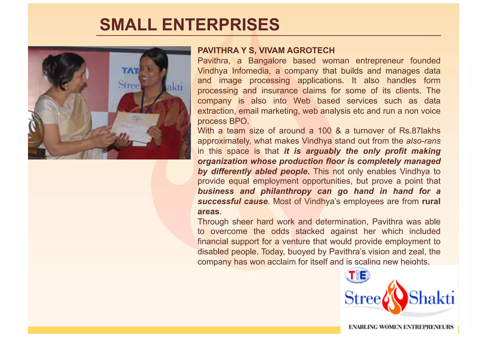 SMALL ENTERPRISES
         PAVITHRA Y S, VIVAM AGROTECH
         Pavithra, a Bangalore based woman entrepreneur founded
         Vindhya Infomedia, a company that builds and manages data
         and image processing applications. It also handles form
         processing and insurance claims for some of its clients. The
         company is also into Web based services such as data
         extraction, email marketing, web analysis etc and run a non voice
         process BPO.
         With a team size of around a 100 & a turnover of Rs.87lakhs
         approximately, what makes Vindhya stand out from the also-rans
         in this space is that it is arguably the only profit making
         organization whose production floor is completely managed
         by differently abled people. This not only enables Vindhya to
         provide equal employment opportunities, but prove a point that
         business and philanthropy can go hand in hand for a
         successful cause. Most of Vindhya’s employees are from rural
         areas.
         Through sheer hard work and determination, Pavithra was able
         to overcome the odds stacked against her which included
         financial support for a venture that would provide employment to
         disabled people. Today, buoyed by Pavithra’s vision and zeal, the
         company has won acclaim for itself and is scaling new heights.
 