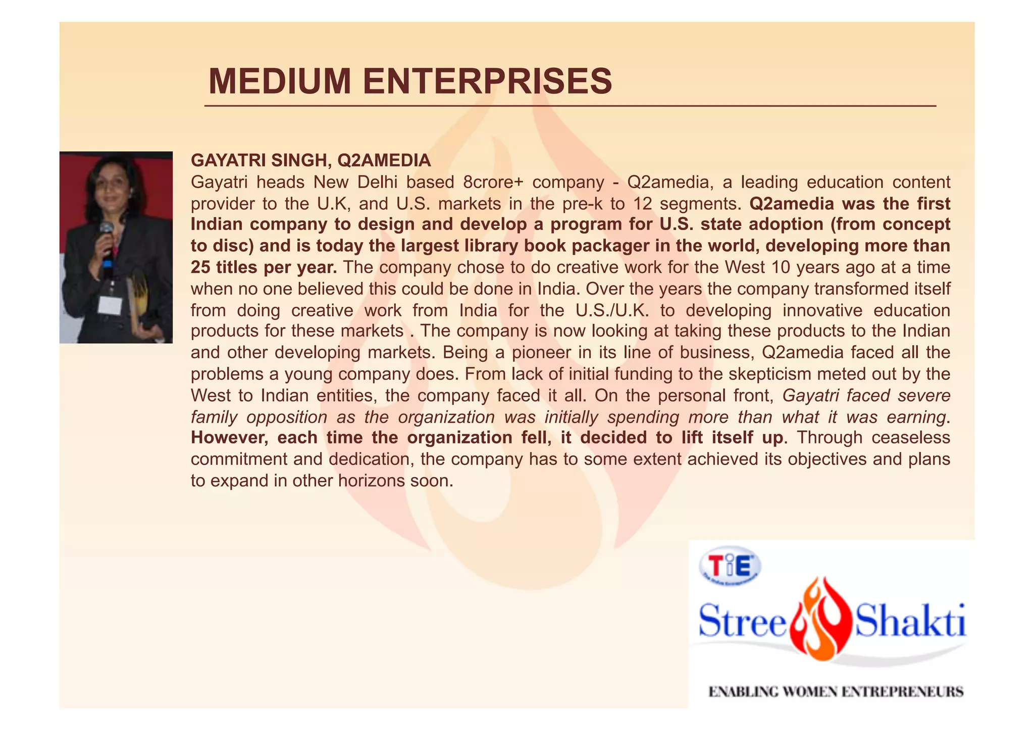 MEDIUM ENTERPRISES

GAYATRI SINGH, Q2AMEDIA
Gayatri heads New Delhi based 8crore+ company - Q2amedia, a leading education content
provider to the U.K, and U.S. markets in the pre-k to 12 segments. Q2amedia was the first
Indian company to design and develop a program for U.S. state adoption (from concept
to disc) and is today the largest library book packager in the world, developing more than
25 titles per year. The company chose to do creative work for the West 10 years ago at a time
when no one believed this could be done in India. Over the years the company transformed itself
from doing creative work from India for the U.S./U.K. to developing innovative education
products for these markets . The company is now looking at taking these products to the Indian
and other developing markets. Being a pioneer in its line of business, Q2amedia faced all the
problems a young company does. From lack of initial funding to the skepticism meted out by the
West to Indian entities, the company faced it all. On the personal front, Gayatri faced severe
family opposition as the organization was initially spending more than what it was earning.
However, each time the organization fell, it decided to lift itself up. Through ceaseless
commitment and dedication, the company has to some extent achieved its objectives and plans
to expand in other horizons soon.
 