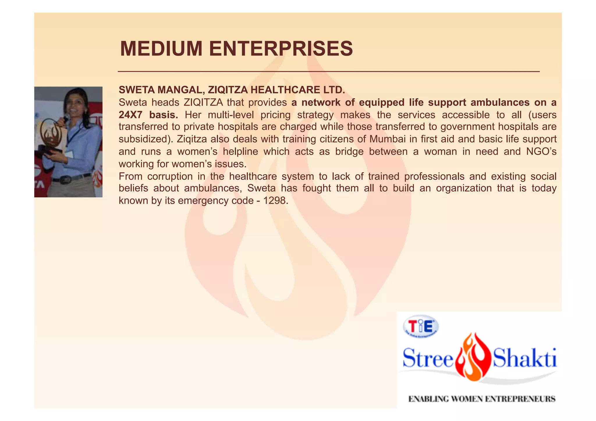 MEDIUM ENTERPRISES
SWETA MANGAL, ZIQITZA HEALTHCARE LTD.
Sweta heads ZIQITZA that provides a network of equipped life support ambulances on a
24X7 basis. Her multi-level pricing strategy makes the services accessible to all (users
transferred to private hospitals are charged while those transferred to government hospitals are
subsidized). Ziqitza also deals with training citizens of Mumbai in first aid and basic life support
and runs a women’s helpline which acts as bridge between a woman in need and NGO’s
working for women’s issues.
From corruption in the healthcare system to lack of trained professionals and existing social
beliefs about ambulances, Sweta has fought them all to build an organization that is today
known by its emergency code - 1298.
 