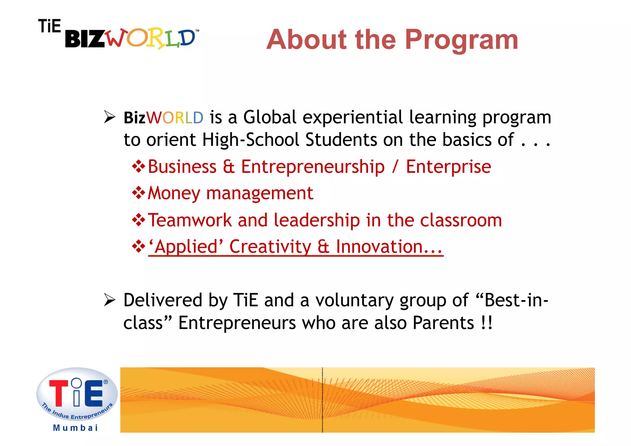 TiE
                          About the Program

        BizWORLD is a Global experiential learning program
         to orient High-School Students on the basics of . . .
           Business & Entrepreneurship / Enterprise
           Money management
           Teamwork and leadership in the classroom
           ‘Applied’ Creativity & Innovation...

        Delivered by TiE and a voluntary group of “Best-in-
         class” Entrepreneurs who are also Parents !!
 
