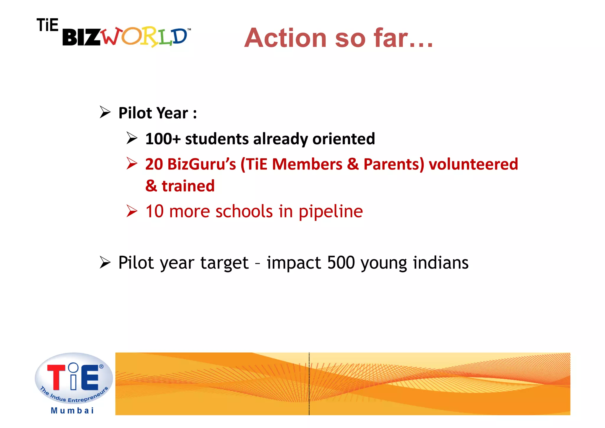 TiE
                                Action so far…

        Pilot	
  Year	
  :	
  	
  
            100+	
  students	
  already	
  oriented	
  
            20	
  BizGuru’s	
  (TiE	
  Members	
  &	
  Parents)	
  volunteered	
  
             &	
  trained	
  
            10 more schools in pipeline

        Pilot year target – impact 500 young indians
 