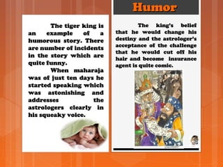 HumorHumor
The tiger king isThe tiger king is
an example of aan example of a
humorous story. Therehumorous story. There
are number of incidentsare number of incidents
in the story which arein the story which are
quite funny.quite funny.
When maharajaWhen maharaja
was of just ten days hewas of just ten days he
started speaking whichstarted speaking which
was astonishing andwas astonishing and
addresses theaddresses the
astrologers clearly inastrologers clearly in
his squeaky voice.his squeaky voice.
The king’s beliefThe king’s belief
that he would change histhat he would change his
destiny and the astrologer’sdestiny and the astrologer’s
acceptance of the challengeacceptance of the challenge
that he would cut off histhat he would cut off his
hair and become insurancehair and become insurance
agent is quite comic.agent is quite comic.
 
