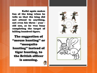 Kalki again makesKalki again makes
fun of the king when hefun of the king when he
tells us that the king didtells us that the king did
not attend to anything,not attend to anything,
not even his three - year -not even his three - year -
old son, as he was busyold son, as he was busy
completing the target ofcompleting the target of
killing hundred tigers.killing hundred tigers.
The suggestion ofThe suggestion of
‘‘mouse hunting’’ or‘‘mouse hunting’’ or
‘‘mosquito‘‘mosquito
hunting’’ instead ofhunting’’ instead of
tiger hunting, totiger hunting, to
the British officerthe British officer
is amusing.is amusing.
 