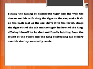 Finally the killing of hundredth tiger and the way theFinally the killing of hundredth tiger and the way the
dewan and his wife drag the tiger to the car, make it sitdewan and his wife drag the tiger to the car, make it sit
on the back seat of the car, drive it to the forest, dragson the back seat of the car, drive it to the forest, drags
the tiger out of the car and the tiger in front of the kingthe tiger out of the car and the tiger in front of the king
offering himself to be shot and finally fainting from theoffering himself to be shot and finally fainting from the
sound of the bullet and the king celebrating his victorysound of the bullet and the king celebrating his victory
over his destiny was really comic.over his destiny was really comic.
 