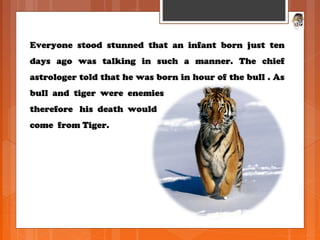 Everyone stood stunned that an infant born just tenEveryone stood stunned that an infant born just ten
days ago was talking in such a manner. The chiefdays ago was talking in such a manner. The chief
astrologer told that he was born in hour of the bull . Asastrologer told that he was born in hour of the bull . As
bull and tiger were enemiesbull and tiger were enemies
therefore his death wouldtherefore his death would
come from Tiger.come from Tiger.
 
