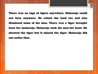 There was no sign of tigers anywhere. Maharaja couldThere was no sign of tigers anywhere. Maharaja could
not bear anymore. He raised the land tax and alsonot bear anymore. He raised the land tax and also
dismissed some of his men. There was a tiger broughtdismissed some of his men. There was a tiger brought
later for maharaja. Maharaja took his men for hunt. Helater for maharaja. Maharaja took his men for hunt. He
shooted the tiger but it missed the tiger. Maharaja didshooted the tiger but it missed the tiger. Maharaja did
not notice that.not notice that.
 