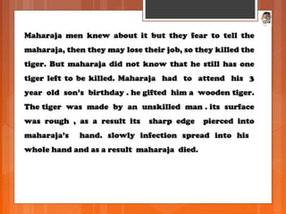 Maharaja men knew about it but they fear to tell theMaharaja men knew about it but they fear to tell the
maharaja, then they may lose their job, so they killed themaharaja, then they may lose their job, so they killed the
tiger. But maharaja did not know that he still has onetiger. But maharaja did not know that he still has one
tiger left to be killed. Maharaja had to attend his 3tiger left to be killed. Maharaja had to attend his 3
year old son’s birthday . he gifted him a wooden tiger.year old son’s birthday . he gifted him a wooden tiger.
The tiger was made by an unskilled man . its surfaceThe tiger was made by an unskilled man . its surface
was rough , as a result its sharp edge pierced intowas rough , as a result its sharp edge pierced into
maharaja’s hand. slowly infection spread into hismaharaja’s hand. slowly infection spread into his
whole hand and as a result maharaja died.whole hand and as a result maharaja died.
 